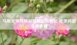 马斯克突然放弃特斯拉私有化 或使问题变得更糟