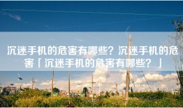 沉迷手机的危害有哪些？沉迷手机的危害「沉迷手机的危害有哪些？」