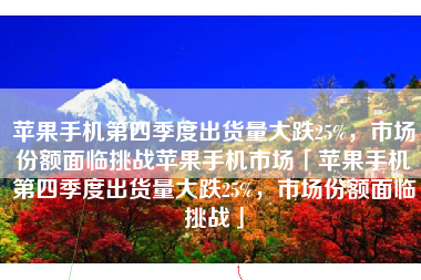 苹果手机第四季度出货量大跌25%，市场份额面临挑战苹果手机市场「苹果手机第四季度出货量大跌25%，市场份额面临挑战」