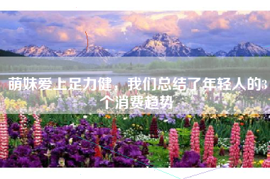 萌妹爱上足力健，我们总结了年轻人的3个消费趋势