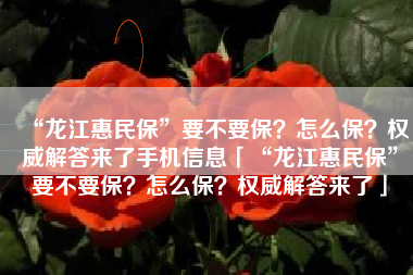“龙江惠民保”要不要保？怎么保？权威解答来了手机信息「“龙江惠民保”要不要保？怎么保？权威解答来了」