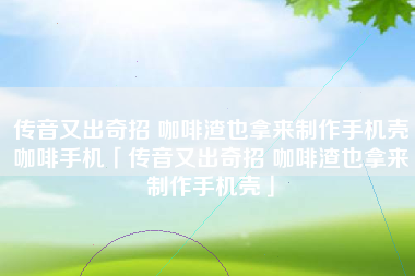 传音又出奇招 咖啡渣也拿来制作手机壳咖啡手机「传音又出奇招 咖啡渣也拿来制作手机壳」